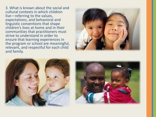 3. What is known about the social and
cultural contexts in which children
live—referring to the values,
expectations, and behavioral and
linguistic conventions that shape
children’s lives at home and in their
communities that practitioners must
strive to understand in order to
ensure that learning experiences in
the program or school are meaningful,
relevant, and respectful for each child
and family.
 