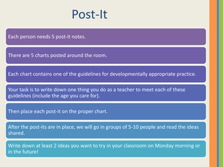 Post-It
Each person needs 5 post-it notes.
There are 5 charts posted around the room.
Each chart contains one of the guidelines for developmentally appropriate practice.
Your task is to write down one thing you do as a teacher to meet each of these
guidelines (include the age you care for).
Then place each post-it on the proper chart.
After the post-its are in place, we will go in groups of 5-10 people and read the ideas
shared.
Write down at least 2 ideas you want to try in your classroom on Monday morning or
in the future!
 