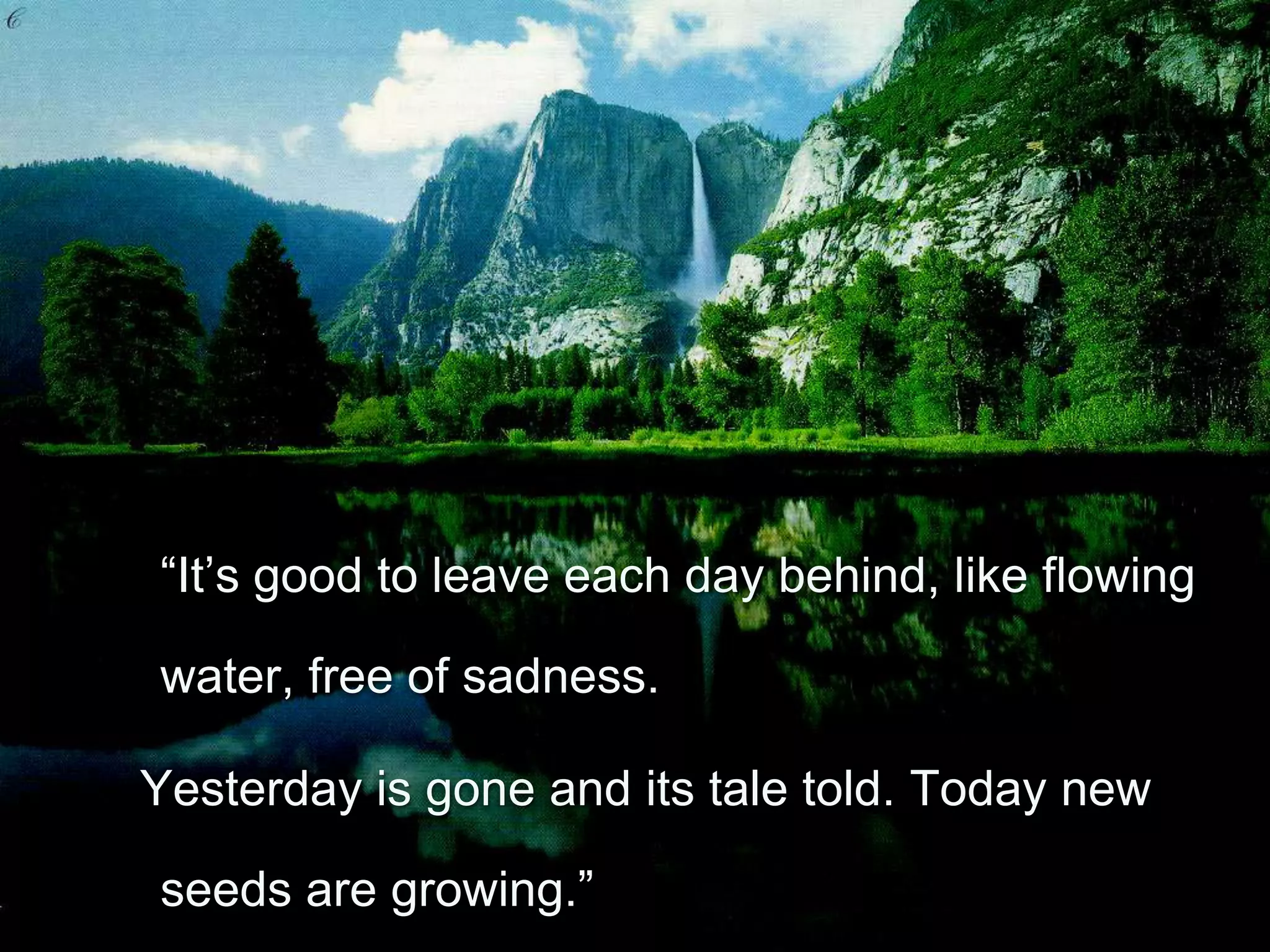 “It’s good to leave each day behind, like flowing

water, free of sadness.

Yesterday is gone and its tale told. Today new

seeds are growing.”
 