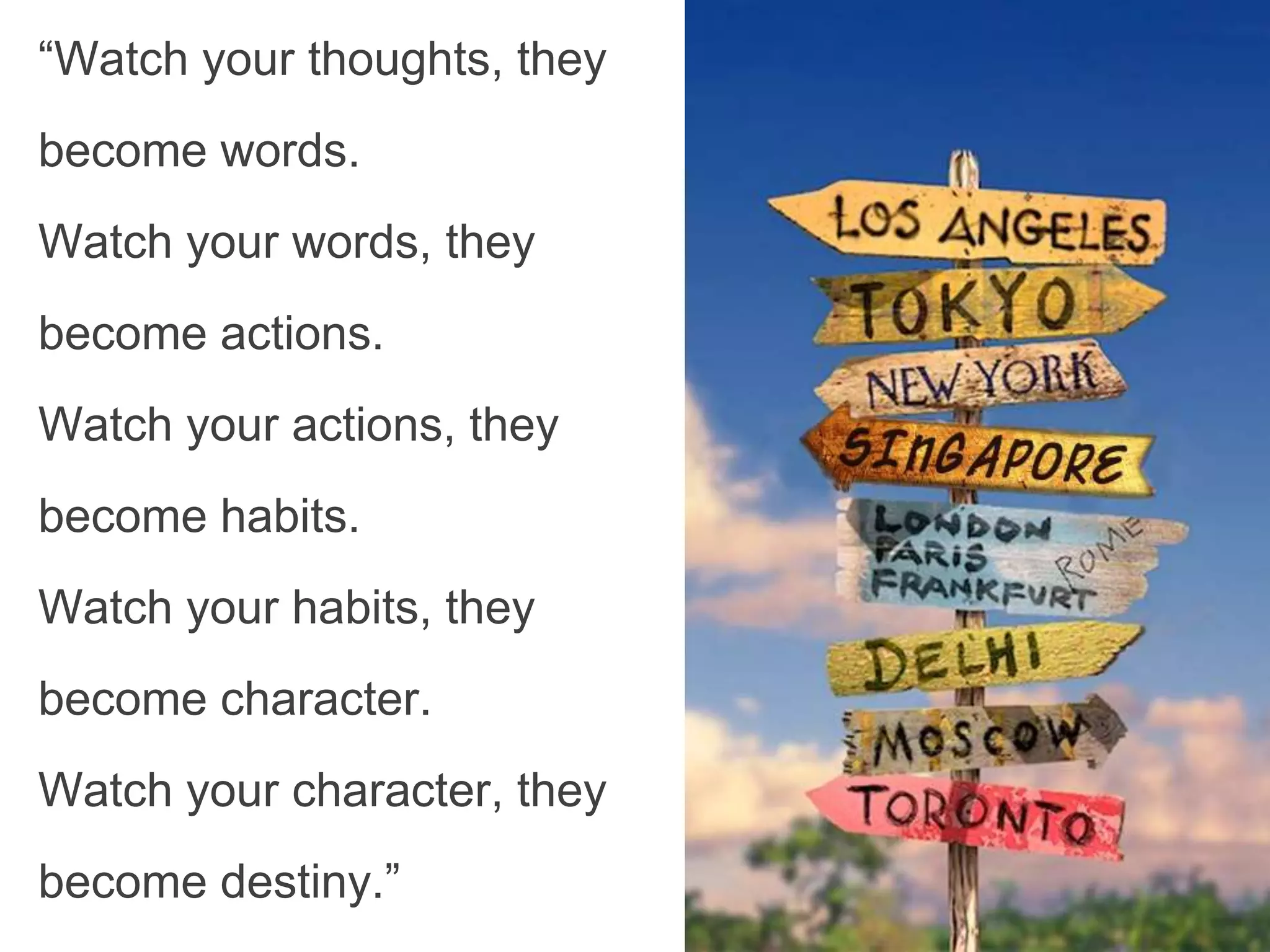 “Watch your thoughts, they
become words.
Watch your words, they
become actions.
Watch your actions, they
become habits.
Watch your habits, they
become character.
Watch your character, they
become destiny.”
 