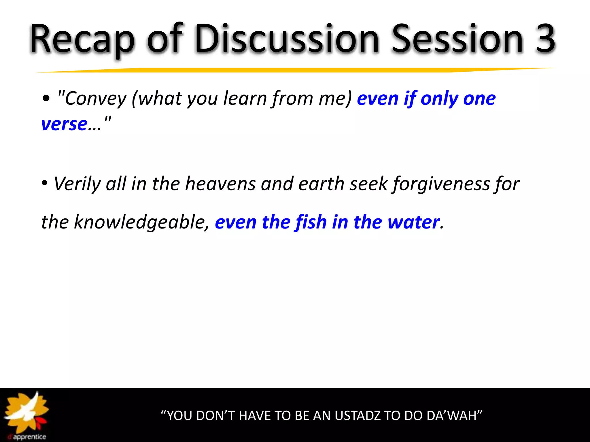 Recap of Discussion Session 3
• "Convey (what you learn from me) even if only one
verse…"

• Verily all in the heavens and earth seek forgiveness for
the knowledgeable, even the fish in the water.




              “YOU DON’T HAVE TO BE AN USTADZ TO DO DA’WAH”
 