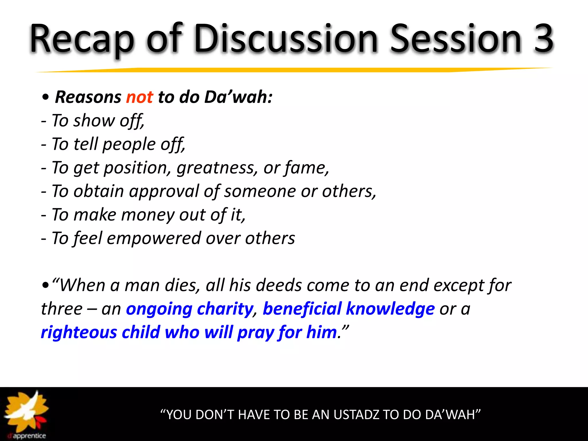 Recap of Discussion Session 3
• Reasons not to do Da’wah:
- To show off,
- To tell people off,
- To get position, greatness, or fame,
- To obtain approval of someone or others,
- To make money out of it,
- To feel empowered over others

•“When a man dies, all his deeds come to an end except for
three – an ongoing charity, beneficial knowledge or a
righteous child who will pray for him.”



              “YOU DON’T HAVE TO BE AN USTADZ TO DO DA’WAH”
 