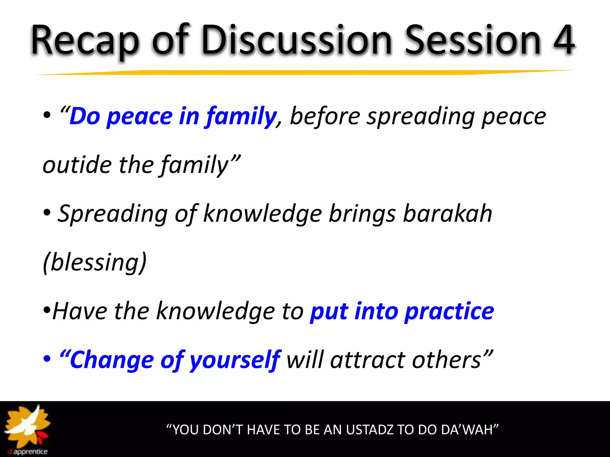 Recap of Discussion Session 4
• “Do peace in family, before spreading peace
outide the family”
• Spreading of knowledge brings barakah
(blessing)
•Have the knowledge to put into practice
• “Change of yourself will attract others”

             “YOU DON’T HAVE TO BE AN USTADZ TO DO DA’WAH”
 