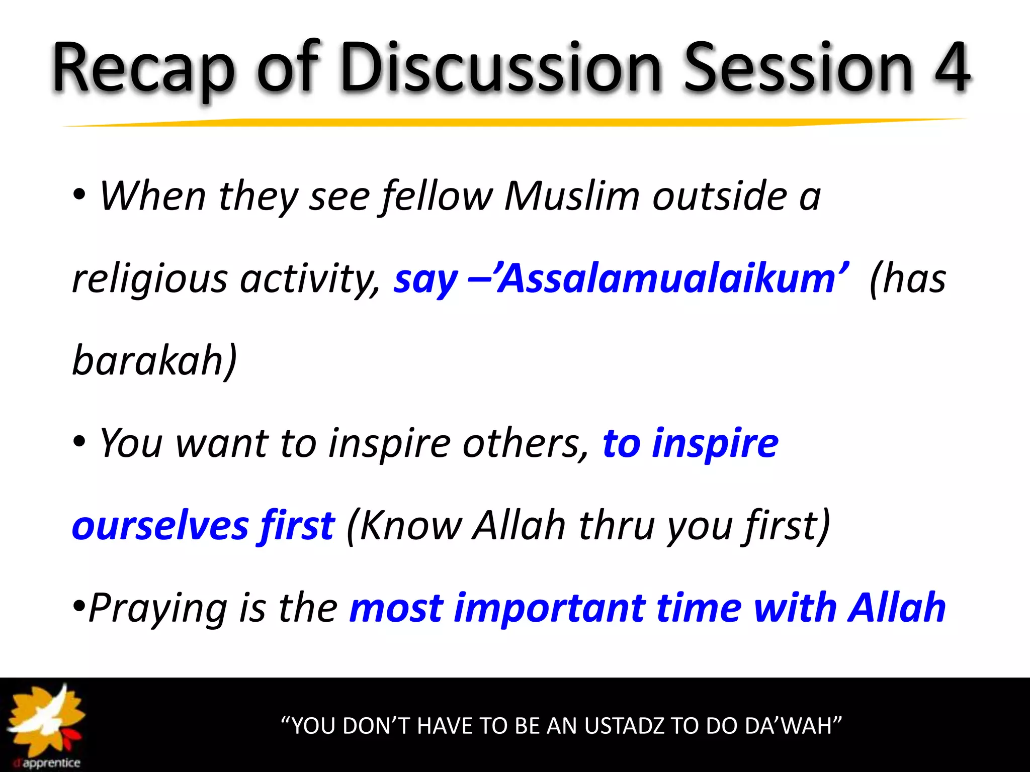Recap of Discussion Session 4
• When they see fellow Muslim outside a
religious activity, say –’Assalamualaikum’ (has
barakah)
• You want to inspire others, to inspire
ourselves first (Know Allah thru you first)
•Praying is the most important time with Allah

           “YOU DON’T HAVE TO BE AN USTADZ TO DO DA’WAH”
 