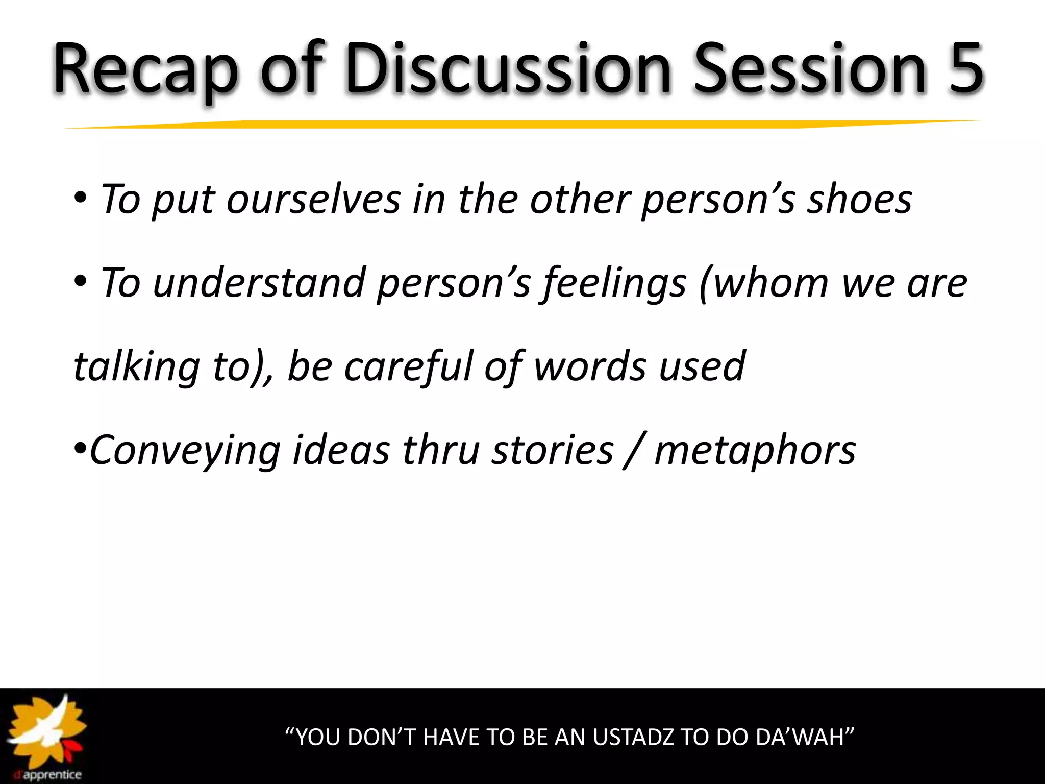 Recap of Discussion Session 5
• To put ourselves in the other person’s shoes
• To understand person’s feelings (whom we are
talking to), be careful of words used
•Conveying ideas thru stories / metaphors




           “YOU DON’T HAVE TO BE AN USTADZ TO DO DA’WAH”
 