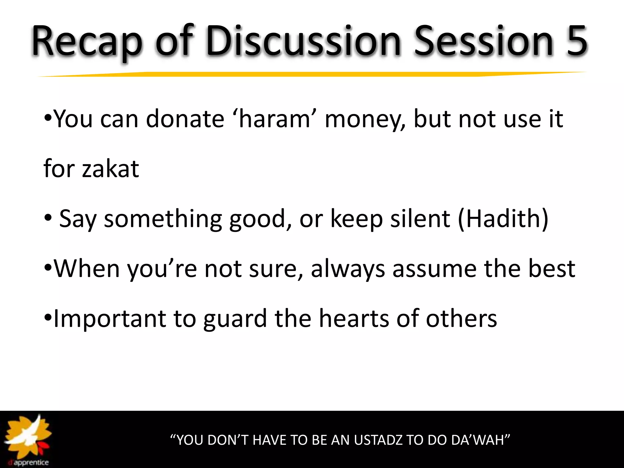 Recap of Discussion Session 5
•You can donate ‘haram’ money, but not use it
for zakat
• Say something good, or keep silent (Hadith)
•When you’re not sure, always assume the best
•Important to guard the hearts of others



            “YOU DON’T HAVE TO BE AN USTADZ TO DO DA’WAH”
 
