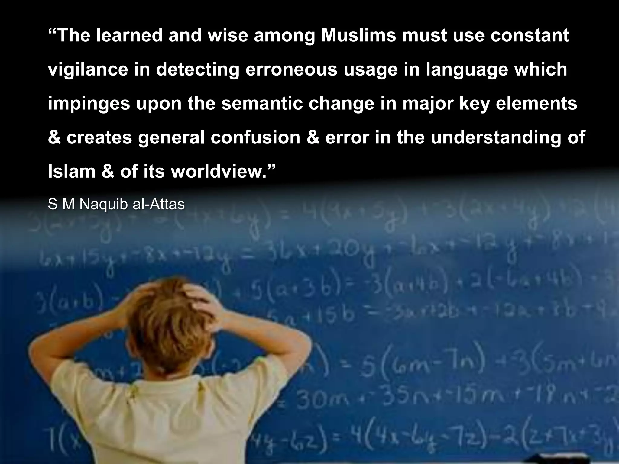“The learned and wise among Muslims must use constant
vigilance in detecting erroneous usage in language which
impinges upon the semantic change in major key elements
& creates general confusion & error in the understanding of
Islam & of its worldview.”
S M Naquib al-Attas
 