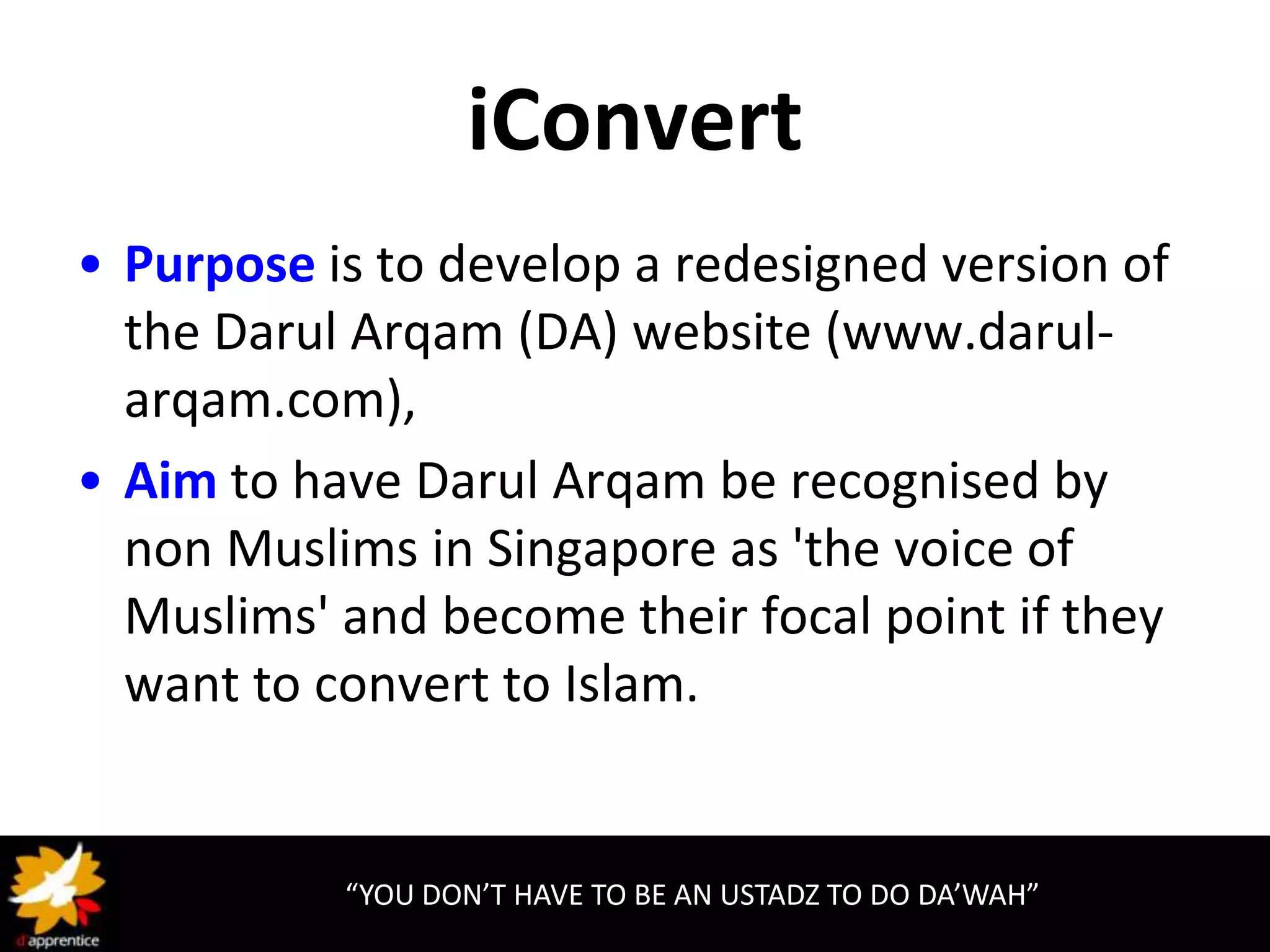 iConvert
• Purpose is to develop a redesigned version of
  the Darul Arqam (DA) website (www.darul-
  arqam.com),
• Aim to have Darul Arqam be recognised by
  non Muslims in Singapore as 'the voice of
  Muslims' and become their focal point if they
  want to convert to Islam.


           “YOU DON’T HAVE TO BE AN USTADZ TO DO DA’WAH”
 