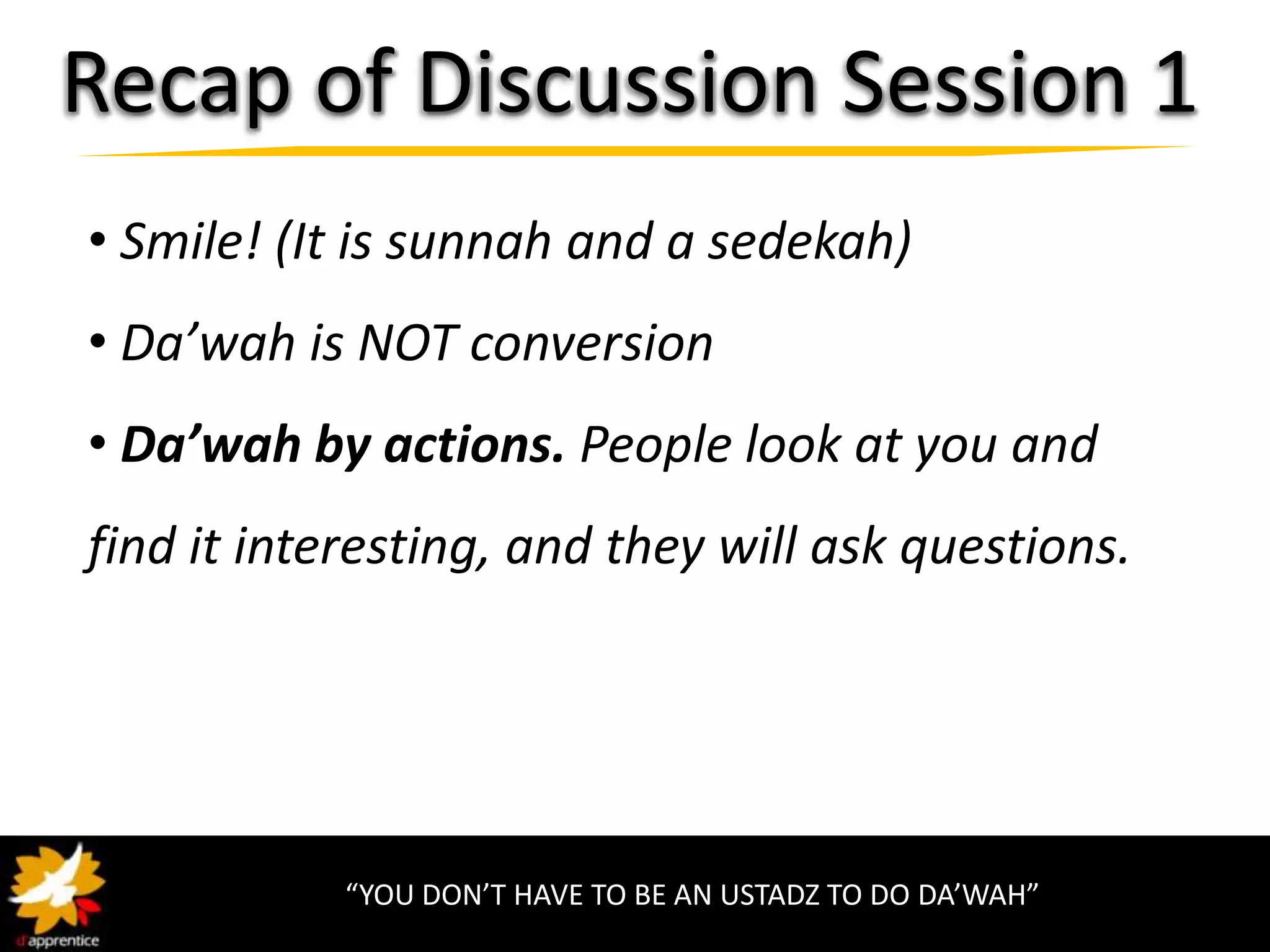 Recap of Discussion Session 1
• Smile! (It is sunnah and a sedekah)
• Da’wah is NOT conversion
• Da’wah by actions. People look at you and
find it interesting, and they will ask questions.




            “YOU DON’T HAVE TO BE AN USTADZ TO DO DA’WAH”
 