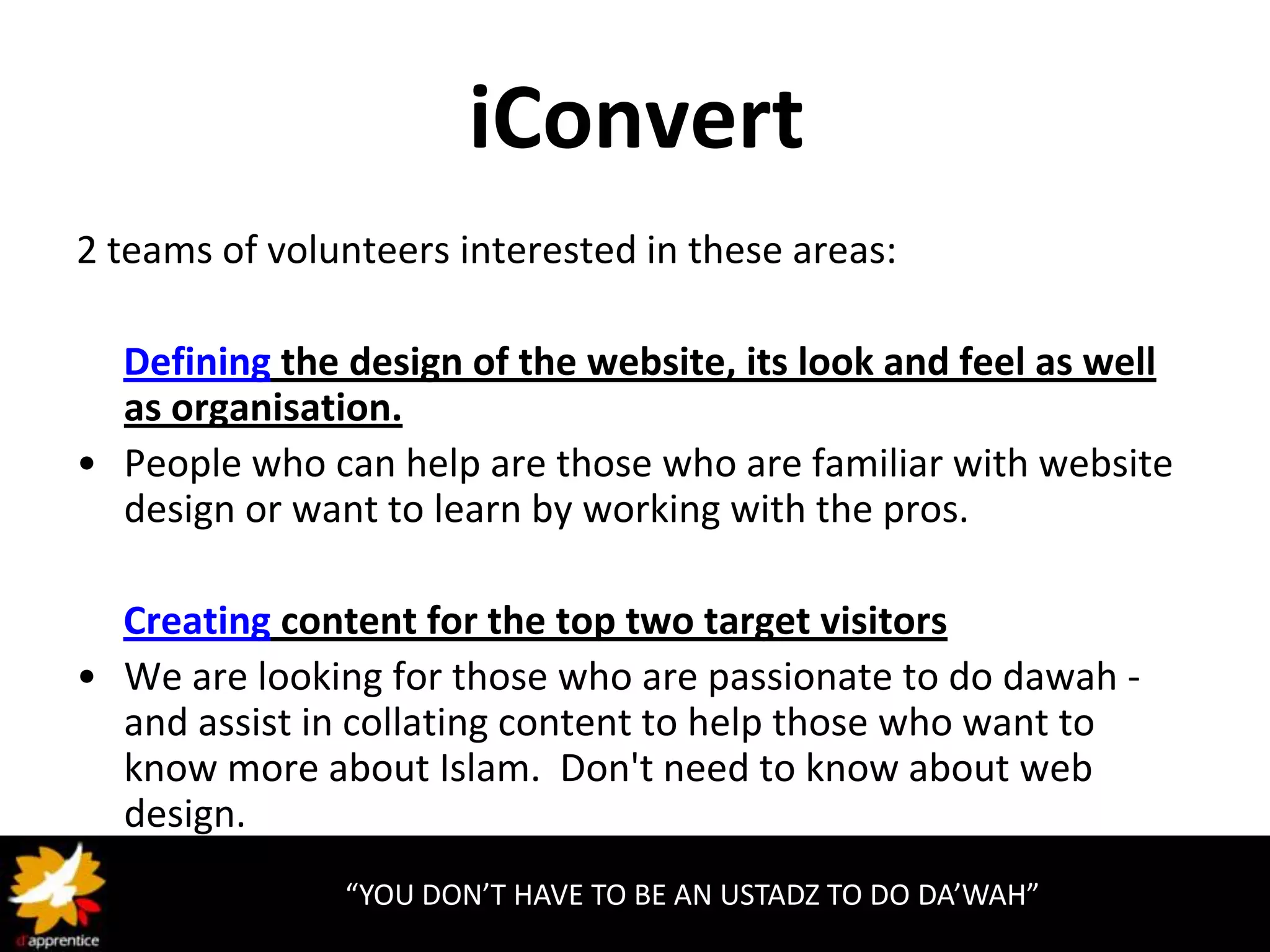 iConvert
2 teams of volunteers interested in these areas:

  Defining the design of the website, its look and feel as well
  as organisation.
• People who can help are those who are familiar with website
  design or want to learn by working with the pros.

  Creating content for the top two target visitors
• We are looking for those who are passionate to do dawah -
  and assist in collating content to help those who want to
  know more about Islam. Don't need to know about web
  design.
               “YOU DON’T HAVE TO BE AN USTADZ TO DO DA’WAH”
 