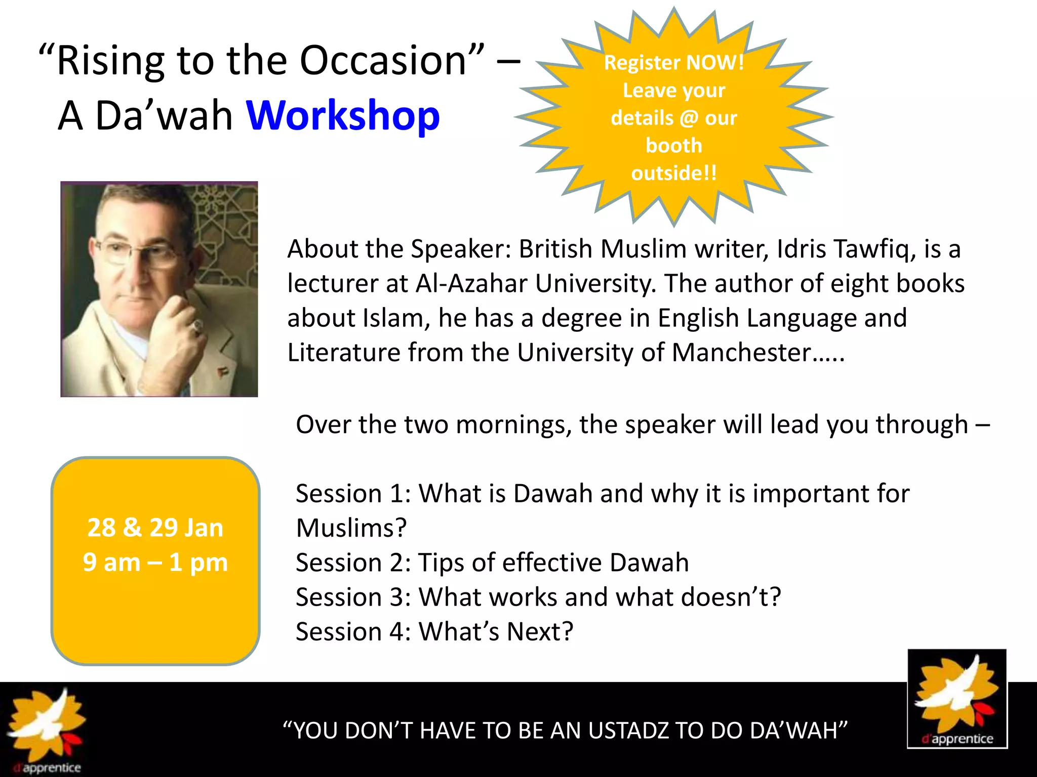 “Rising to the Occasion” –                  Register NOW!
                                              Leave your
 A Da’wah Workshop                           details @ our
                                                booth
                                               outside!!


                About the Speaker: British Muslim writer, Idris Tawfiq, is a
                lecturer at Al-Azahar University. The author of eight books
                about Islam, he has a degree in English Language and
                Literature from the University of Manchester…..

                 Over the two mornings, the speaker will lead you through –

                 Session 1: What is Dawah and why it is important for
  28 & 29 Jan    Muslims?
  9 am – 1 pm    Session 2: Tips of effective Dawah
                 Session 3: What works and what doesn’t?
                 Session 4: What’s Next?


                “YOU DON’T HAVE TO BE AN USTADZ TO DO DA’WAH”
 