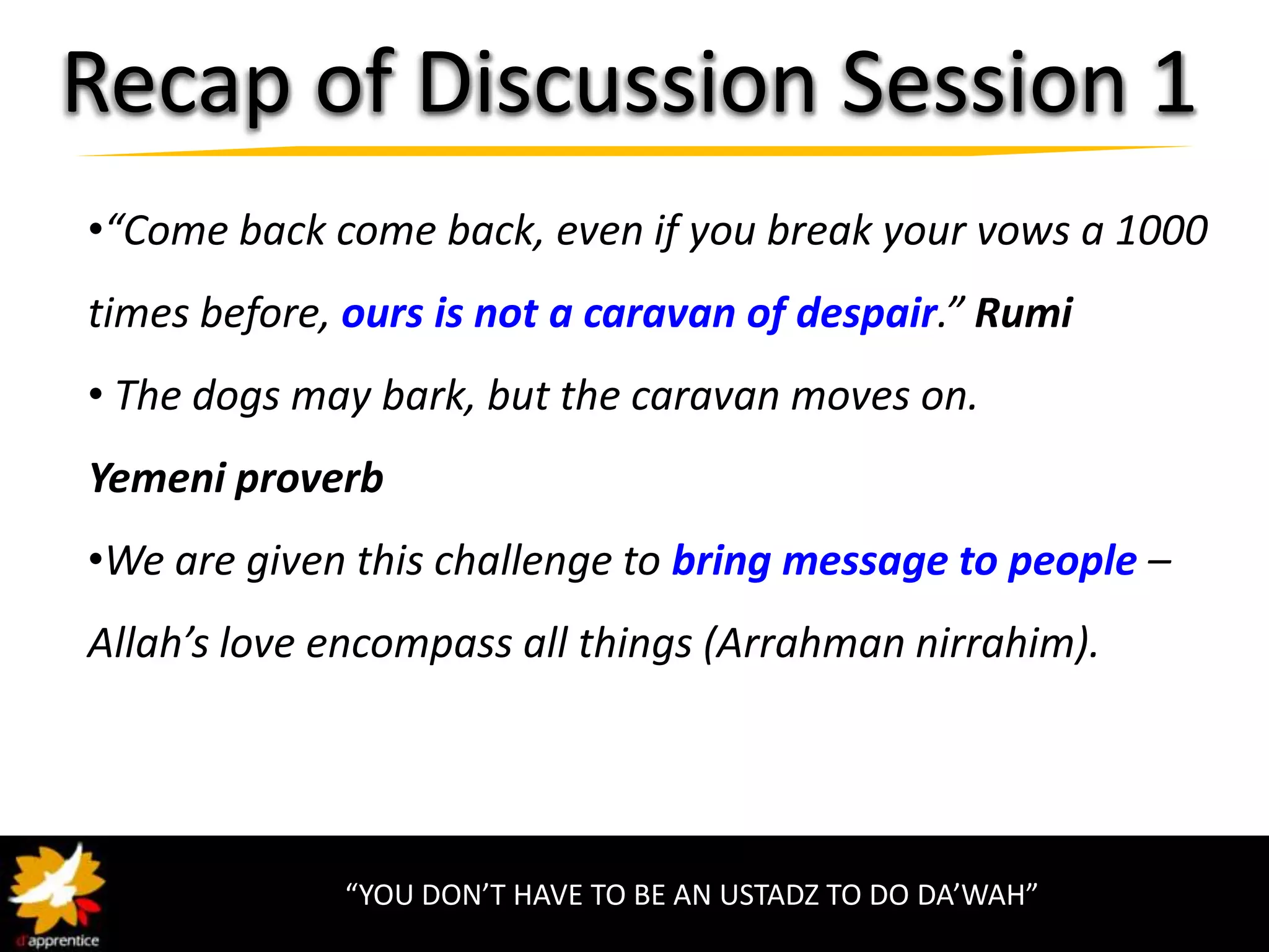 Recap of Discussion Session 1
•“Come back come back, even if you break your vows a 1000
times before, ours is not a caravan of despair.” Rumi
• The dogs may bark, but the caravan moves on.
Yemeni proverb
•We are given this challenge to bring message to people –
Allah’s love encompass all things (Arrahman nirrahim).




             “YOU DON’T HAVE TO BE AN USTADZ TO DO DA’WAH”
 