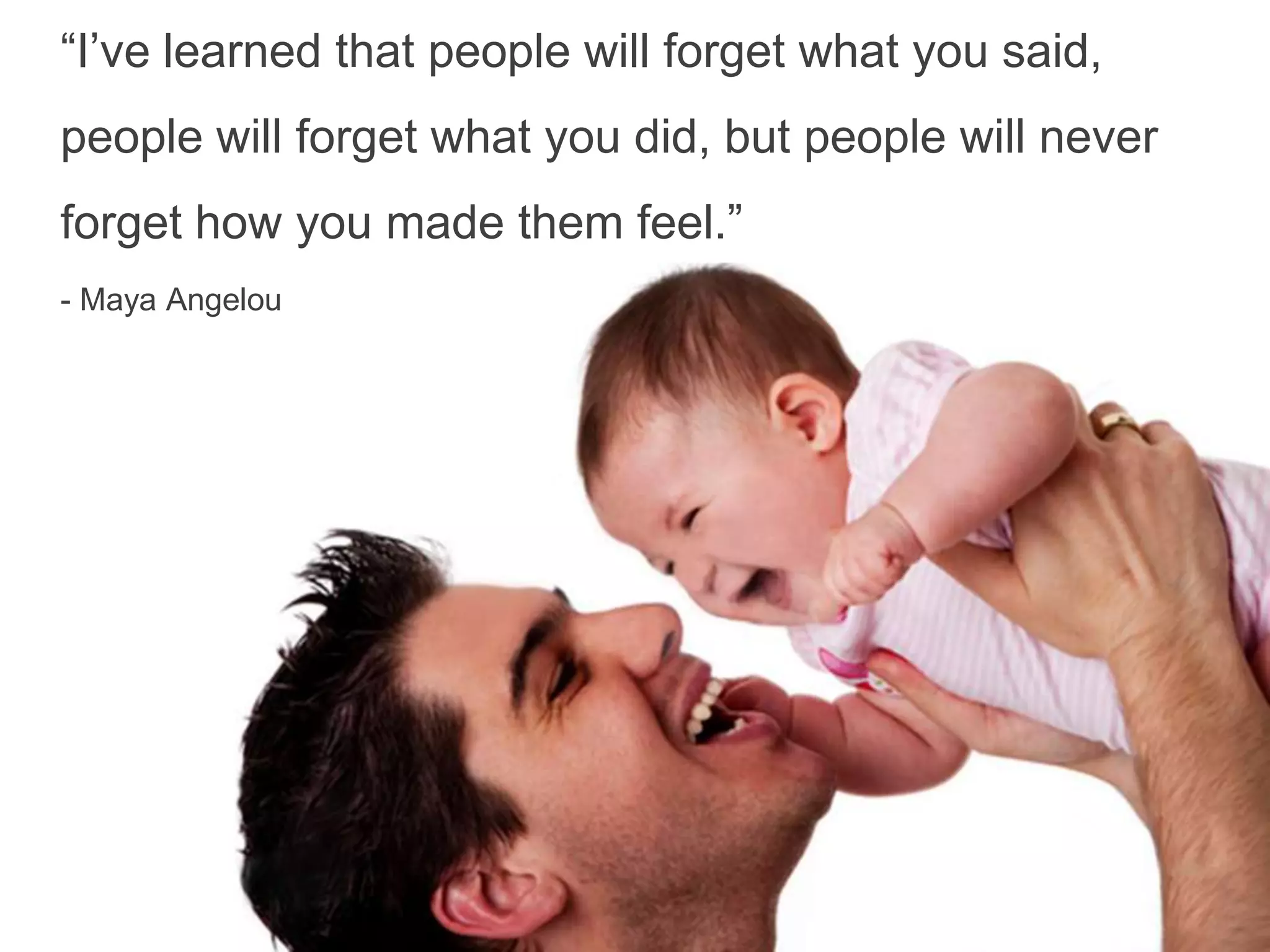 “I’ve learned that people will forget what you said,
people will forget what you did, but people will never
forget how you made them feel.”
- Maya Angelou
 