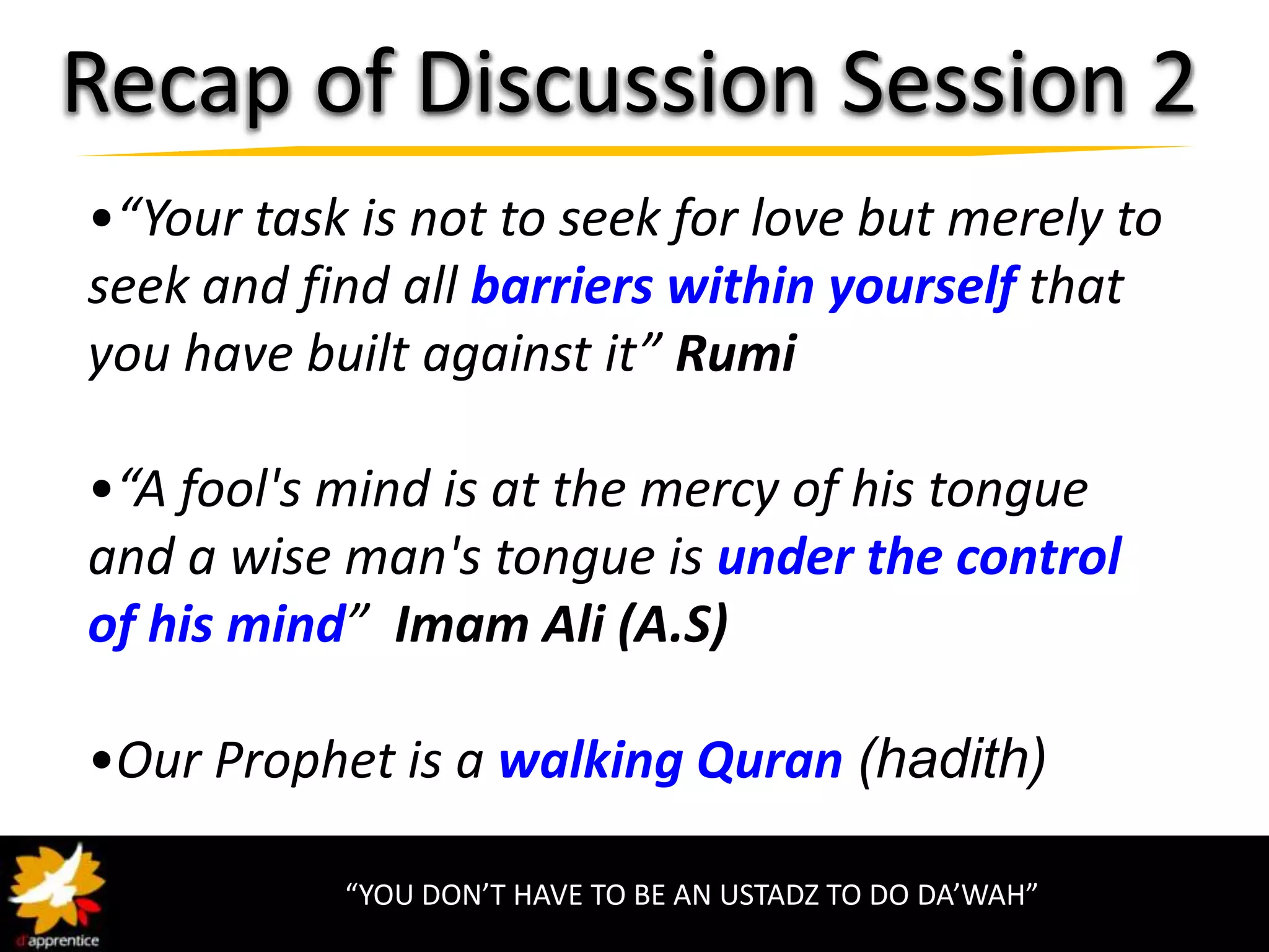 Recap of Discussion Session 2
•“Your task is not to seek for love but merely to
seek and find all barriers within yourself that
you have built against it” Rumi

•“A fool's mind is at the mercy of his tongue
and a wise man's tongue is under the control
of his mind” Imam Ali (A.S)

•Our Prophet is a walking Quran (hadith)

           “YOU DON’T HAVE TO BE AN USTADZ TO DO DA’WAH”
 