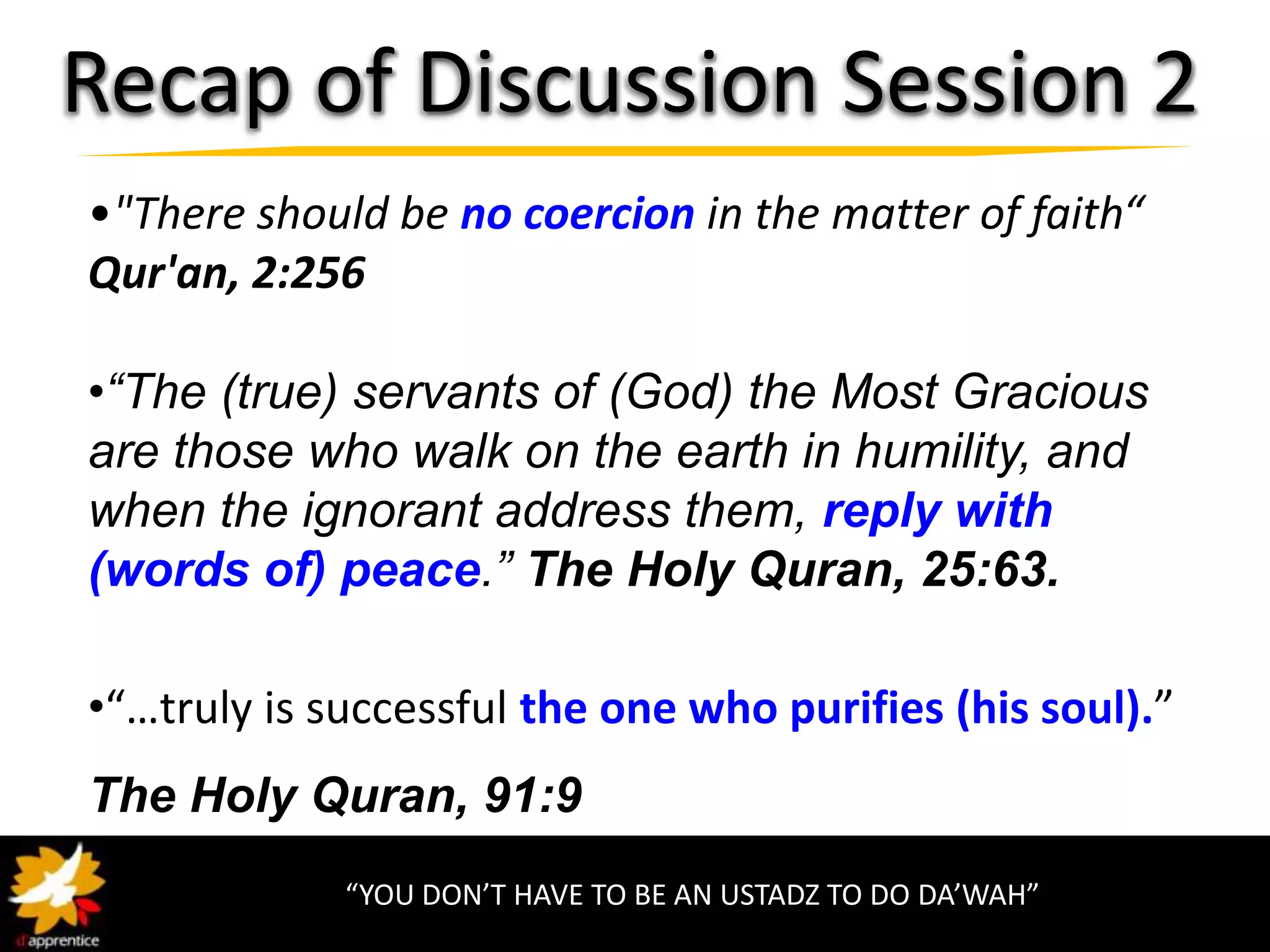 Recap of Discussion Session 2
•"There should be no coercion in the matter of faith“
Qur'an, 2:256

•“The (true) servants of (God) the Most Gracious
are those who walk on the earth in humility, and
when the ignorant address them, reply with
(words of) peace.” The Holy Quran, 25:63.

•“…truly is successful the one who purifies (his soul).”
The Holy Quran, 91:9
             “YOU DON’T HAVE TO BE AN USTADZ TO DO DA’WAH”
 