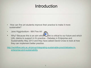 • How can fine art students improve their practice to make it more
sustainable?
• Jane Higginbottom - MA Fine Art
• Why? Because this is an aim which I think is critical to our future and which
UAL claims to support in it’s practice - Debates in Enterprise and
Sustainability May 2013 and they have asked David Cross to look at how
they can implement better practice.
http://workflow.arts.ac.uk/group/integrating-sustainable-practi/debates-in-
enterprise-and-sustainability
Introduction
1
 