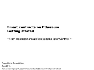 Smart contracts on Ethereum
Getting started
DappsMedia Tomoaki Sato
June 2015
Main source: https://github.com/ethereum/wiki/wiki/Ethereum-Development-Tutorial
~From blockchain installation to make tokenContract ~
 