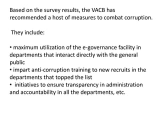 Based on the survey results, the VACB has
recommended a host of measures to combat corruption.
They include:
• maximum utilization of the e-governance facility in
departments that interact directly with the general
public
• impart anti-corruption training to new recruits in the
departments that topped the list
• initiatives to ensure transparency in administration
and accountability in all the departments, etc.
 