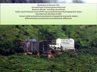 Devikolam on Munnar hills
Encroachment of prime government land
Revenue officials including sub collector
Public Land Protection Force (PLPF) were prevented from discharging their duties
title deed and allocation of NOC
farmers strike and political sensitization of people by local party leaders
differentiating encroachment and settlements differently
 