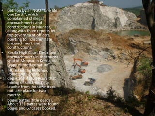 • petition by an NGO “One life,
one Earth”, which
complained of illegal
encroachments and
constructions in Munnar,
along with three reports by
top government officers,
pointing to indiscriminate
encroachment and
constructions.
• Kerala High Court Described
encroachments in the tourist
spot of Munnar in Kerala as
“rape of mother nature”
• HC asked the Revenue,
Police and Forest
departments to ensure that
mining of sand, earth or
laterite from the town does
not take place for two
months.
• bogus pattas (title deeds).
About 331 pattas were found
bogus and 67 cases booked.
 