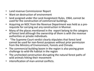 • Land revenue Commissioner Report
• Want on destruction of environment
• land assigned under the Land Assignment Rules, 1964, cannot be
used for the construction of commercial buildings.
• Acquiring an NOC from the Revenue Department was held as a pre-
requisite for carrying out any construction in Munnar.
• Many of the places mentioned in the report belong to the category
of forest land although the ownership of them is with the revenue
authorities or private individuals.
• “The Supreme Court verdict clearly stipulates that forest land
cannot be used for non-forest purposes without prior permission
from the Ministry of Environment, Forests and Climate.
• The commercial building boom in the region is also posing grave
challenge to wild-life habitat in the region
• The unchecked construction disrupting the natural forest paths of
wild animals hitting their movement
• intensification of man-animal conflicts.
 
