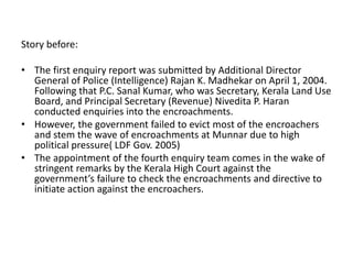 Story before:
• The first enquiry report was submitted by Additional Director
General of Police (Intelligence) Rajan K. Madhekar on April 1, 2004.
Following that P.C. Sanal Kumar, who was Secretary, Kerala Land Use
Board, and Principal Secretary (Revenue) Nivedita P. Haran
conducted enquiries into the encroachments.
• However, the government failed to evict most of the encroachers
and stem the wave of encroachments at Munnar due to high
political pressure( LDF Gov. 2005)
• The appointment of the fourth enquiry team comes in the wake of
stringent remarks by the Kerala High Court against the
government’s failure to check the encroachments and directive to
initiate action against the encroachers.
 