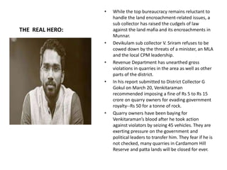 THE REAL HERO:
• While the top bureaucracy remains reluctant to
handle the land encroachment-related issues, a
sub collector has raised the cudgels of law
against the land mafia and its encroachments in
Munnar.
• Devikulam sub collector V. Sriram refuses to be
cowed down by the threats of a minister, an MLA
and the local CPM leadership.
• Revenue Department has unearthed gross
violations in quarries in the area as well as other
parts of the district.
• In his report submitted to District Collector G
Gokul on March 20, Venkitaraman
recommended imposing a fine of Rs 5 to Rs 15
crore on quarry owners for evading government
royalty--Rs 50 for a tonne of rock.
• Quarry owners have been baying for
Venkitaraman’s blood after he took action
against violators by seizing 45 vehicles. They are
exerting pressure on the government and
political leaders to transfer him. They fear if he is
not checked, many quarries in Cardamom Hill
Reserve and patta lands will be closed for ever.
 