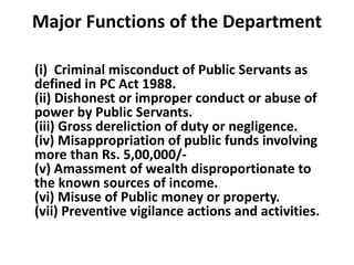 Major Functions of the Department
(i) Criminal misconduct of Public Servants as
defined in PC Act 1988.
(ii) Dishonest or improper conduct or abuse of
power by Public Servants.
(iii) Gross dereliction of duty or negligence.
(iv) Misappropriation of public funds involving
more than Rs. 5,00,000/-
(v) Amassment of wealth disproportionate to
the known sources of income.
(vi) Misuse of Public money or property.
(vii) Preventive vigilance actions and activities.
 