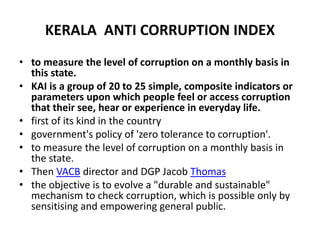 KERALA ANTI CORRUPTION INDEX
• to measure the level of corruption on a monthly basis in
this state.
• KAI is a group of 20 to 25 simple, composite indicators or
parameters upon which people feel or access corruption
that their see, hear or experience in everyday life.
• first of its kind in the country
• government's policy of 'zero tolerance to corruption'.
• to measure the level of corruption on a monthly basis in
the state.
• Then VACB director and DGP Jacob Thomas
• the objective is to evolve a "durable and sustainable"
mechanism to check corruption, which is possible only by
sensitising and empowering general public.
 