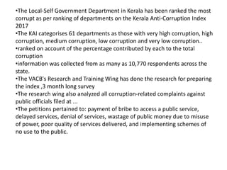 •The Local-Self Government Department in Kerala has been ranked the most
corrupt as per ranking of departments on the Kerala Anti-Corruption Index
2017
•The KAI categorises 61 departments as those with very high corruption, high
corruption, medium corruption, low corruption and very low corruption..
•ranked on account of the percentage contributed by each to the total
corruption
•information was collected from as many as 10,770 respondents across the
state.
•The VACB's Research and Training Wing has done the research for preparing
the index ,3 month long survey
•The research wing also analyzed all corruption-related complaints against
public officials filed at ...
•The petitions pertained to: payment of bribe to access a public service,
delayed services, denial of services, wastage of public money due to misuse
of power, poor quality of services delivered, and implementing schemes of
no use to the public.
 