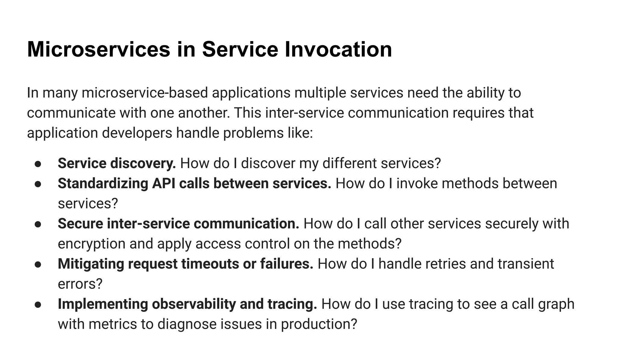Microservices in Service Invocation
In many microservice-based applications multiple services need the ability to
communicate with one another. This inter-service communication requires that
application developers handle problems like:
● Service discovery. How do I discover my different services?
● Standardizing API calls between services. How do I invoke methods between
services?
● Secure inter-service communication. How do I call other services securely with
encryption and apply access control on the methods?
● Mitigating request timeouts or failures. How do I handle retries and transient
errors?
● Implementing observability and tracing. How do I use tracing to see a call graph
with metrics to diagnose issues in production?
 