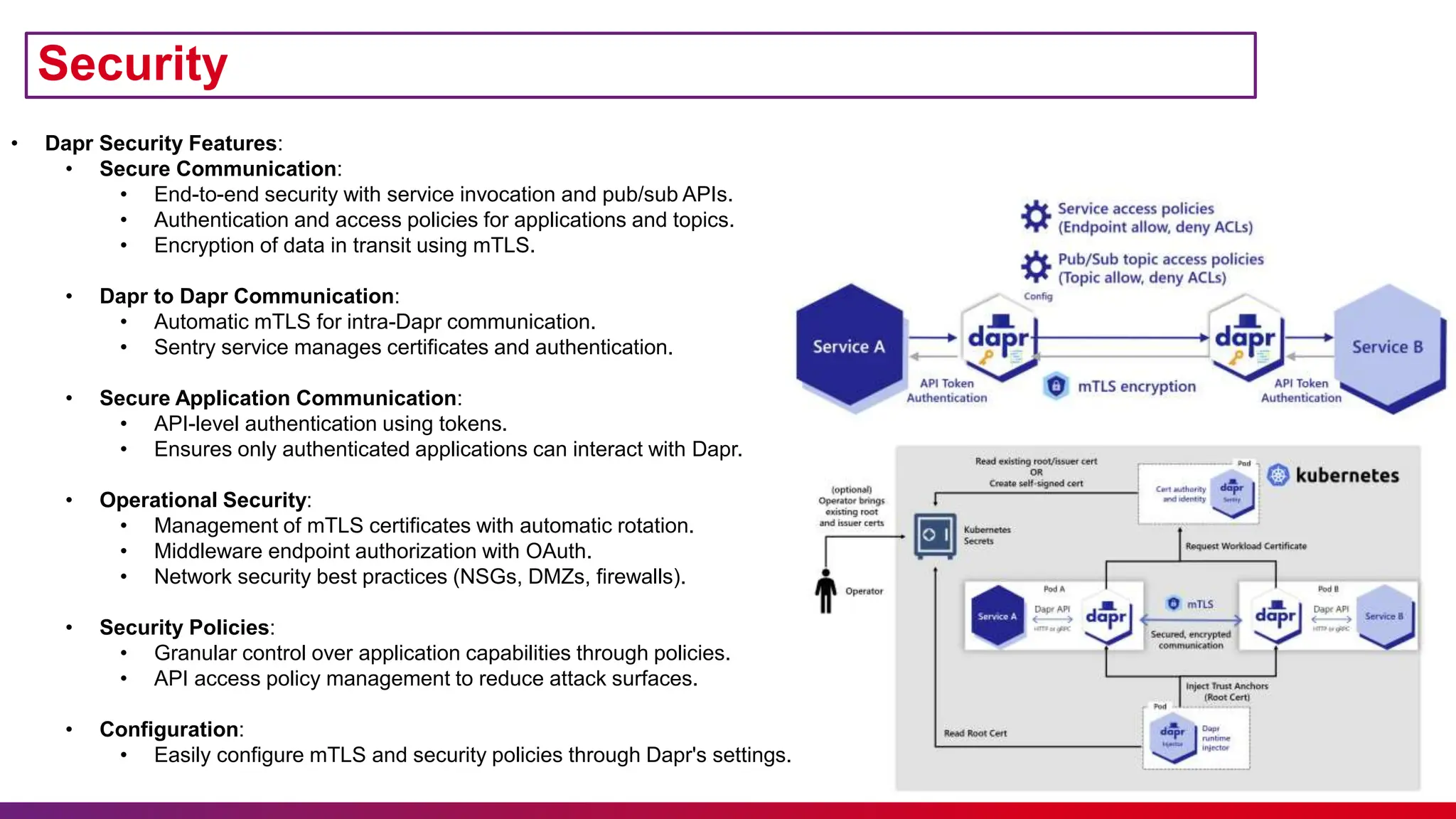 • Dapr Security Features:
• Secure Communication:
• End-to-end security with service invocation and pub/sub APIs.
• Authentication and access policies for applications and topics.
• Encryption of data in transit using mTLS.
• Dapr to Dapr Communication:
• Automatic mTLS for intra-Dapr communication.
• Sentry service manages certificates and authentication.
• Secure Application Communication:
• API-level authentication using tokens.
• Ensures only authenticated applications can interact with Dapr.
• Operational Security:
• Management of mTLS certificates with automatic rotation.
• Middleware endpoint authorization with OAuth.
• Network security best practices (NSGs, DMZs, firewalls).
• Security Policies:
• Granular control over application capabilities through policies.
• API access policy management to reduce attack surfaces.
• Configuration:
• Easily configure mTLS and security policies through Dapr's settings.
Security
 