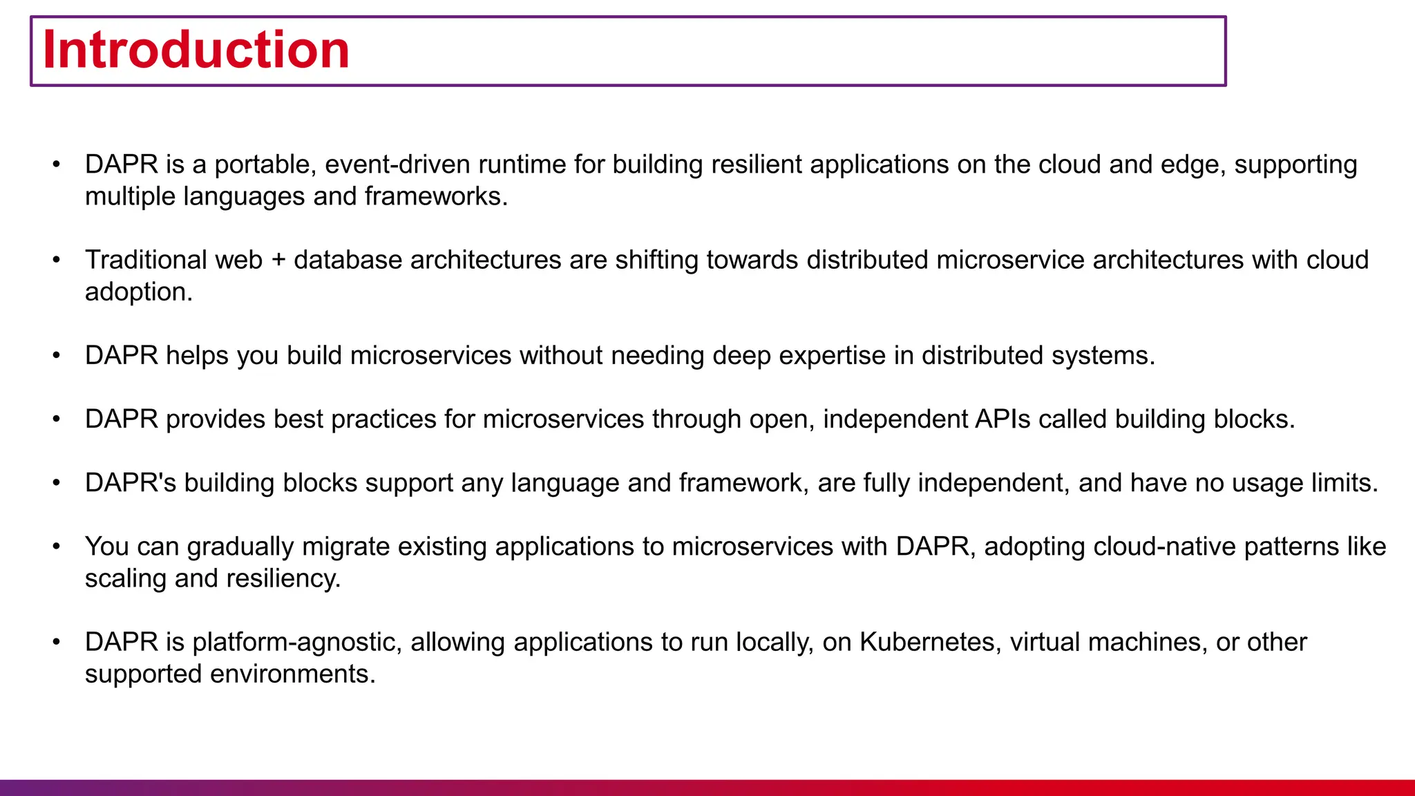 Introduction
• DAPR is a portable, event-driven runtime for building resilient applications on the cloud and edge, supporting
multiple languages and frameworks.
• Traditional web + database architectures are shifting towards distributed microservice architectures with cloud
adoption.
• DAPR helps you build microservices without needing deep expertise in distributed systems.
• DAPR provides best practices for microservices through open, independent APIs called building blocks.
• DAPR's building blocks support any language and framework, are fully independent, and have no usage limits.
• You can gradually migrate existing applications to microservices with DAPR, adopting cloud-native patterns like
scaling and resiliency.
• DAPR is platform-agnostic, allowing applications to run locally, on Kubernetes, virtual machines, or other
supported environments.
 