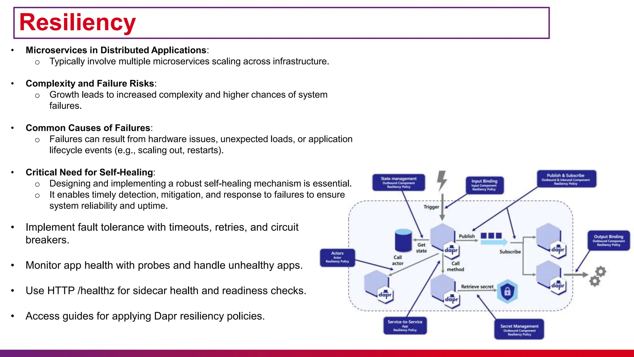 • Implement fault tolerance with timeouts, retries, and circuit
breakers.
• Monitor app health with probes and handle unhealthy apps.
• Use HTTP /healthz for sidecar health and readiness checks.
• Access guides for applying Dapr resiliency policies.
Resiliency
• Microservices in Distributed Applications:
o Typically involve multiple microservices scaling across infrastructure.
• Complexity and Failure Risks:
o Growth leads to increased complexity and higher chances of system
failures.
• Common Causes of Failures:
o Failures can result from hardware issues, unexpected loads, or application
lifecycle events (e.g., scaling out, restarts).
• Critical Need for Self-Healing:
o Designing and implementing a robust self-healing mechanism is essential.
o It enables timely detection, mitigation, and response to failures to ensure
system reliability and uptime.
 