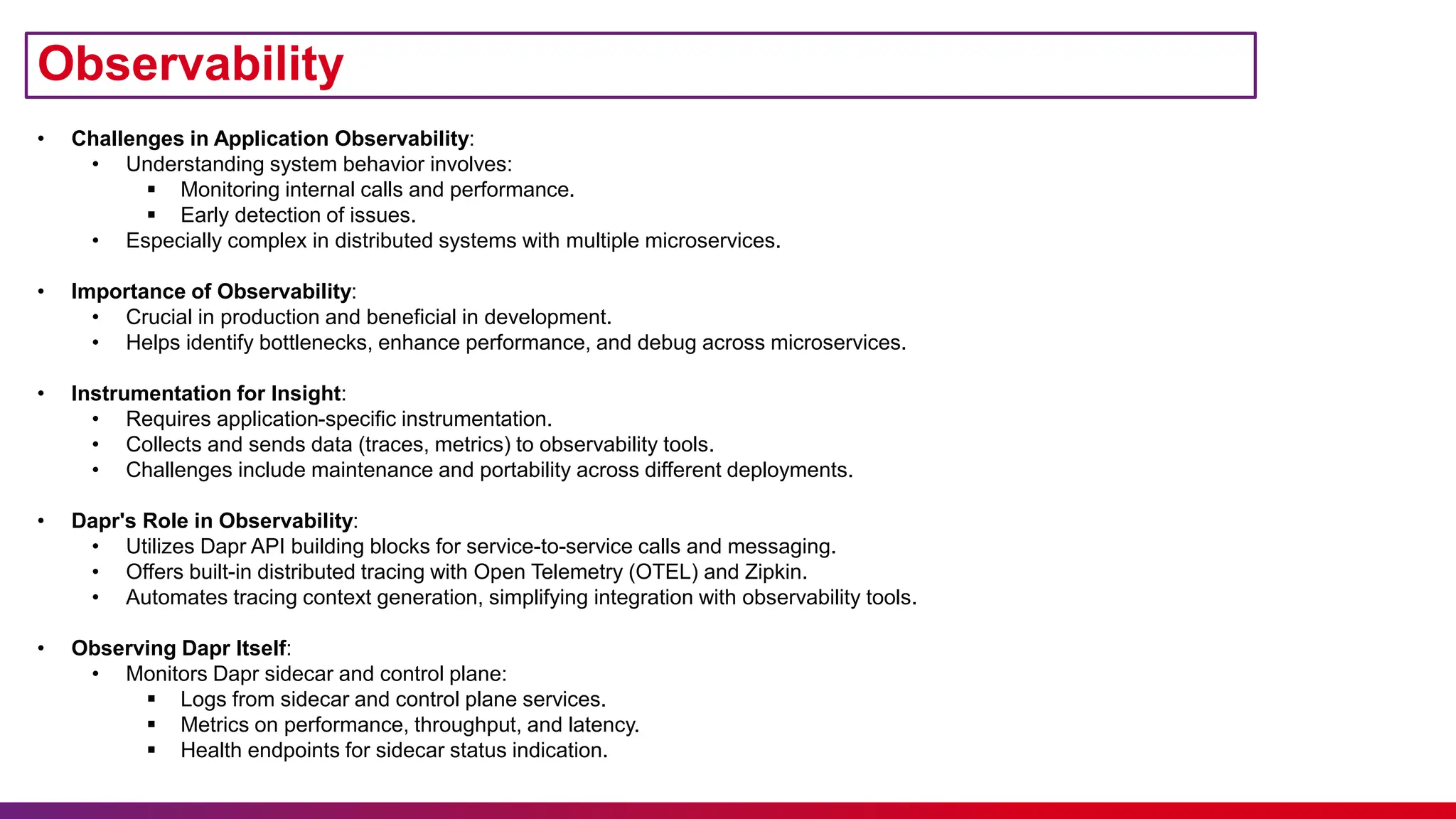 Observability
• Challenges in Application Observability:
• Understanding system behavior involves:
 Monitoring internal calls and performance.
 Early detection of issues.
• Especially complex in distributed systems with multiple microservices.
• Importance of Observability:
• Crucial in production and beneficial in development.
• Helps identify bottlenecks, enhance performance, and debug across microservices.
• Instrumentation for Insight:
• Requires application-specific instrumentation.
• Collects and sends data (traces, metrics) to observability tools.
• Challenges include maintenance and portability across different deployments.
• Dapr's Role in Observability:
• Utilizes Dapr API building blocks for service-to-service calls and messaging.
• Offers built-in distributed tracing with Open Telemetry (OTEL) and Zipkin.
• Automates tracing context generation, simplifying integration with observability tools.
• Observing Dapr Itself:
• Monitors Dapr sidecar and control plane:
 Logs from sidecar and control plane services.
 Metrics on performance, throughput, and latency.
 Health endpoints for sidecar status indication.
 