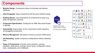 Components
• Modular Design: Components deliver functionality with defined
interfaces.
• Interchangeable: Swap components with the same interface easily.
• Building Blocks: Use combinations of components for tasks (e.g.,
state management, pub/sub).
• Component Specification: Configured via YAML files stored locally
or globally.
• Extensibility: Extend Dapr via the components-contrib repository
and pluggable components.
• Memory Management: Set sidecar memory to prevent OOM issues.
• Hot Reloading: Update component configurations without restarting
Dapr.
• Types of Components: Includes name resolution, pub/sub,
workflows, state stores, bindings, secret stores, configuration stores,
locks, cryptography, and middleware.
 