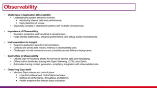 Observability
• Challenges in Application Observability:
• Understanding system behavior involves:
 Monitoring internal calls and performance.
 Early detection of issues.
• Especially complex in distributed systems with multiple microservices.
• Importance of Observability:
• Crucial in production and beneficial in development.
• Helps identify bottlenecks, enhance performance, and debug across microservices.
• Instrumentation for Insight:
• Requires application-specific instrumentation.
• Collects and sends data (traces, metrics) to observability tools.
• Challenges include maintenance and portability across different deployments.
• Dapr's Role in Observability:
• Utilizes Dapr API building blocks for service-to-service calls and messaging.
• Offers built-in distributed tracing with Open Telemetry (OTEL) and Zipkin.
• Automates tracing context generation, simplifying integration with observability tools.
• Observing Dapr Itself:
• Monitors Dapr sidecar and control plane:
 Logs from sidecar and control plane services.
 Metrics on performance, throughput, and latency.
 Health endpoints for sidecar status indication.
 