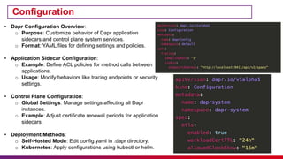 Configuration
• Dapr Configuration Overview:
o Purpose: Customize behavior of Dapr application
sidecars and control plane system services.
o Format: YAML files for defining settings and policies.
• Application Sidecar Configuration:
o Example: Define ACL policies for method calls between
applications.
o Usage: Modify behaviors like tracing endpoints or security
settings.
• Control Plane Configuration:
o Global Settings: Manage settings affecting all Dapr
instances.
o Example: Adjust certificate renewal periods for application
sidecars.
• Deployment Methods:
o Self-Hosted Mode: Edit config.yaml in .dapr directory.
o Kubernetes: Apply configurations using kubectl or helm.
 
