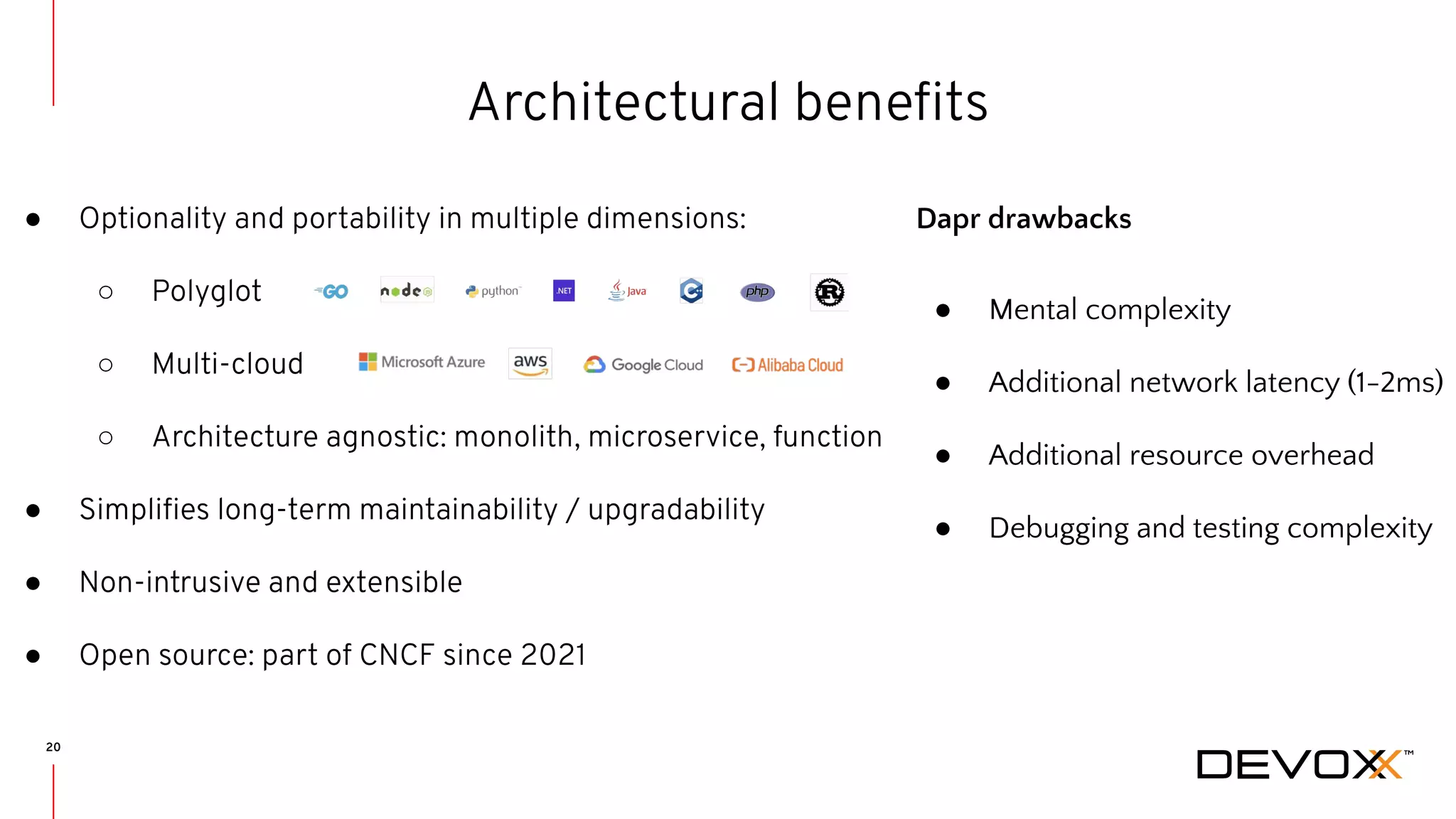 20 Architectural beneﬁts ● Optionality and portability in multiple dimensions: ○ Polyglot ○ Multi-cloud ○ Architecture agnostic: monolith, microservice, function ● Simpliﬁes long-term maintainability / upgradability ● Non-intrusive and extensible ● Open source: part of CNCF since 2021 Dapr drawbacks ● Mental complexity ● Additional network latency (1-2ms) ● Additional resource overhead ● Debugging and testing complexity 