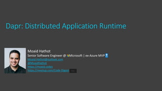 Dapr: Distributed Application Runtime
Moaid Hathot
Senior Software Engineer @ Microsoft | ex-Azure MVP
Moaid.Hathot@outlook.com
@MoaidHathot
https://moaid.codes
https://meetup.com/Code-Digest
 