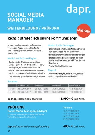 SOCIAL MEDIA
MANAGER
Weiterbildung / Prüfung
Termine	
16./17./18.09.2019
11./12./13.12.2019
26./27./28.02.2020
01./02./03.07.2020
1.990,- € (zzgl. MwSt.)
400,- € (zzgl. MwSt.)
Prüfung
Social Media Manager/in (dapr)
Optionale, unabhängige Prüfung, auf die die
Weiterbildung gezielt vorbereitet.
dapr.de/social-media-manager/pruefung
dapr.de/social-media-manager
In zwei Modulen an vier aufeinander
folgenden Tagen lernen Sie, Tools
und Trends gezielt für Ihre Strategie
zu nutzen.
Modul 1: Die Grundlagen
•	Social Media-Plattformen und der
Umgang mit ihnen: Twitter, Facebook,
Instagram, Pinterest und Snapchat
•	Einsatz von Business-Netzwerken wie
XING und LinkedIn für die Kommunikation
•	Corporate Blogs und deren Möglichkeiten
Modul 2: Die Strategie
•	Entwicklung einer Social Media-Strategie
von der Analyse bis zur Evaluation
•	Budgetierung von Social Media-Strategien
•	Erarbeiten und präsentieren eigener
Social Media-Konzepte inkl. fundiertem
Feedback
•	Social Media-Monitoring
Dozent
Dominik Ruisinger, PR-Berater, Schwer­
punkt „Digitale Kommunikation“
Richtig strategisch online kommunizieren
Termine
Frankfurt a. M. Düsseldorf Düsseldorf Frankfurt a. M.
Modul 1 23.  24.09.2019 25.  26.11.2019 21.  22.04.2020 15.  16.06.2020
Modul 2 25.  26.09.2019 27.  28.11.2019 23.  24.04.2020 17.  18.06.2020
GÜNSTIGER
10
 
