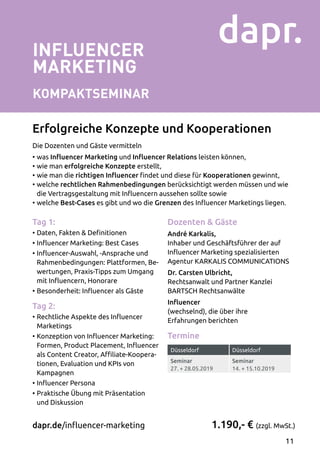 INFLUENCER
MARKETING
Kompaktseminar
Die Dozenten und Gäste vermitteln
•	was Influencer Marketing und Influencer Relations leisten können,
•	wie man erfolgreiche Konzepte erstellt,
•	wie man die richtigen Influencer findet und diese für Kooperationen gewinnt,
•	welche rechtlichen Rahmenbedingungen berücksichtigt werden müssen und wie
die Vertragsgestaltung mit Influencern aussehen sollte sowie
•	welche Best-Cases es gibt und wo die Grenzen des Influencer Marketings liegen.
1.190,- € (zzgl. MwSt.)dapr.de/influencer-marketing
Erfolgreiche Konzepte und Kooperationen
Tag 1:
•	Daten, Fakten  Definitionen
•	Influencer Marketing: Best Cases
•	Influencer-Auswahl, -Ansprache und
Rahmenbedingungen: Plattformen, Be­
wertungen, Praxis-Tipps zum Umgang
mit Influencern, Honorare
•	Besonderheit: Influencer als Gäste
Tag 2:
•	Rechtliche Aspekte des Influencer
Marketings
•	Konzeption von Influencer Marketing:
Formen, Product Placement, Influencer
als Content Creator, Affiliate-Koopera­
tionen, Evaluation und KPIs von
Kampagnen
•	Influencer Persona
•	Praktische Übung mit Präsentation
und Diskussion
Dozenten  Gäste
André Karkalis,
Inhaber und Geschäftsführer der auf
Influencer Marketing spezialisierten
Agentur KARKALIS COMMUNICATIONS
Dr. Carsten Ulbricht,
Rechtsanwalt und Partner Kanzlei
BARTSCH Rechtsanwälte
Influencer
(wechselnd), die über ihre
Erfahrungen berichten
Termine
Düsseldorf Düsseldorf
Seminar
27. + 28.05.2019
Seminar
14. + 15.10.2019
11
 