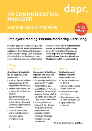 3x3 Tage
HR Communication
Manager
Weiterbildung / Prüfung
In Zeiten des Fach- und Führungskräfte­
mangels rückt die Arbeitgeberkommu-
nikation in den Mittelpunkt des unter­
nehmerischen Erfolgs. Doch wie lassen
sich Mitarbeiter an das eigene Unter­
nehmen binden, die besten Talente für
Modul 1
Grundlagen  Strategien
für eine starke Arbeit­
gebermarke
•	Ansätze, Themen und Her-
­ausforderungen der Ar­
beitgeberkommunikation
•	Interne und externe Ziel­
gruppen der HR Kommu­
nikation
•	Zusammenspiel von
HR-Kommunikation, Mar­
keting, interner Kommuni­
kation und Unternehmens­
kommunikation
•	Unternehmenskultur
und Arbeitgebermarke
•	Employee Value
•	Erfolgsmessung
Modul 2
Kampagnen  Kanäle der
internen und externen
HR-Kommunikation
•	Kommunikationskampa­
gnen für HR-Projekte
•	Content Strategien
•	Social Media im Personal­
marketing: Facebook, In­
stagram, Twitter, XING 
Co. richtig einsetzen, um
Zielgruppen zu erreichen
•	Kununu, Glassdoor,
Jameda  Co. – Bewer­
tungsportale für das
eigene Personal-
marketing nutzen
•	Employee Advocacy
•	Erfolgsmessung 
Kennzahlen
Modul 3
Fertigkeiten und
Methoden für HR-
Kommunikatoren
•	Change Management
in der HR
•	Kommunikationsfähig­
keiten in der HR
•	Gesprächsführung/
-techniken
•	Gesprächssteuerung
in Konfliktsituationen
•	Agile Methoden
in der HR
sich gewinnen und die Unternehmens-
marke auch als Arbeitgebermarke
begreifen und stärken? Werden Sie
zur/m Expertin/-en für Employer
und Employee Branding, Recruiting-
Strategien und Personalmarketing.
Employer Branding. Personalmarketing. Recruiting.
Auch als Einzelmodule buchbar.
NEUES
KONZEPT
12
 