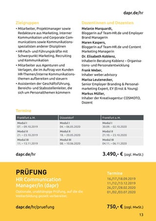 Termine
Frankfurt a. M. Düsseldorf Frankfurt a. M.
Modul I
07. – 09.10.2019
Modul I
04. – 06.05.2020
Modul I
30.09. – 02.10.2020
Modul II
21. – 23.10.2019
Modul II
18. – 20.05.2020
Modul II
21.10. – 23.10.2020
Modul III
11. – 13.11.2019
Modul III
08. – 10.06.2020
Modul III
04.11. – 06.11.2020
Dozentinnen und Dozenten
Melanie Marquardt,
Bloggerin auf Team-HR.de und Employer
Brand Managerin
Maren Kaspers,
Bloggerin auf Team-HR.de und Content
Marketing Managerin
Dr. Elisabeth Koblenz,
Inhaberin Beratung Koblenz – Organisa­
tions- und Personalentwicklung
Frank Weber,
Inhaber weber.advisory
Marisa Leutenecker,
Senior Employer Branding  Personal­
marketing Expert, EY (Ernst  Young)
Markus Müller,
Inhaber der Kreativagentur COSMOTO,
Dozent
Zielgruppen
•	Mitarbeiter, Projektmanager sowie
Redakteure aus Marketing, interner
Kommunikation und Corporate Com­
munications sowie Kommunika­tions­­­
spezia­listen anderer Disziplinen
•	HR-Fach- und Führungskräfte mit
Schwerpunkt Marketing, Recruiting
und Kommunikation
•	Mitarbeiter aus Agenturen und
Verlagen, die im Auftrag von Kunden
HR-Themen/interne Kommunikations­
themen aufbereiten und steuern
•	Assistenten der Geschäftsführung,
Bereichs- und Stabsstellenleiter, die
sich um Personalthemen kümmern
Termine	
16./17./18.09.2019
11./12./13.12.2019
26./27./28.02.2020
01./02./03.07.2020
3.490,- € (zzgl. MwSt.)
750,- € (zzgl. MwSt.)
dapr.de/hr
Prüfung
HR Communication
Manager/in (dapr)
Optionale, unabhängige Prüfung, auf die die
Weiterbildung gezielt vorbereitet.
dapr.de/hr/pruefung
dapr.de/hr
13
 