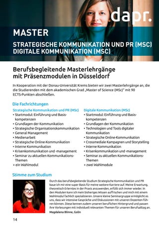 Master
STRATEGISCHE KOMMUNIKATION UND PR (MSC)
DIGITALE KOMMUNIKATION (MSC)
In Kooperation mit der Donau-Universität Krems bieten wir zwei Masterlehrgänge an, die
die Studierenden mit dem akademischen Grad „Master of Science (MSc)“ mit 90
ECTS-Punkten abschließen.
Durch das berufsbegleitende Studium Strategische Kommunikation und PR
baue ich mir eine super Basis für meine weitere Karriere auf. Meine Erwartung,
theoretisch Erlerntes in der Praxis anzuwenden, erfüllt sich immer wieder. In
den Modulen kann ich mein bisheriges Wissen auffrischen und mich mit einem
Wahlmodul fachlich spezialisieren. Unsere kleine Seminargruppe ermöglicht es
uns, dass wir intensive Gespräche und Diskussionen mit unseren Dozenten füh­
ren können. Diese kennen zudem unseren beruflichen Hintergrund und passen
ihre Vorlesungen mit individuell relevanten Themen für unseren Berufsalltag an.
Magdalena Blinne, Golin
Berufsbegleitende Masterlehrgänge
mit Präsenzmodulen in Düsseldorf
Die Fachrichtungen
Stimme zum Studium
Strategische Kommunikation und PR (MSc)
•	Startmodul: Einführung und Basis­
kompetenzen
•	Grundlagen der Kommunikation
•	Strategische Organisationskommunikation
•	General Management
•	Medienarbeit
•	Strategische Online-Kommunikation
•	Interne Kommunikation
•	Krisenkommunikation und -management
•	Seminar zu aktuellen Kommunikations-
Themen
+ ein Wahlmodul
Digitale Kommunikation (MSc)
•	Startmodul: Einführung und Basis­
kompetenzen
•	Grundlagen der Kommunikation
•	Technologien und Tools digitaler
Kommunikation
•	Strategische Online-Kommunikation
•	Crossmediale Kampagnen und Storytelling
•	Interne Kommunikation
•	Krisenkommunikation und -management
•	Seminar zu aktuellen Kommunikations-
Themen
+ zwei Wahlmodule
14
 