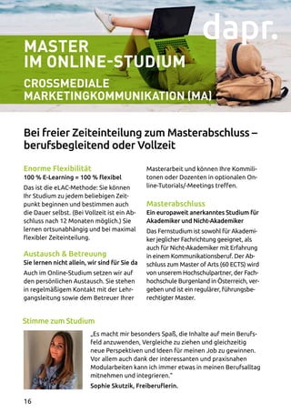 Master
Im Online-Studium
Crossmediale
Marketingkommunikation (MA)
Enorme Flexibilität
100 % E-Learning = 100 % flexibel
Das ist die eLAC-Methode: Sie können
Ihr Studium zu jedem beliebigen Zeit­
punkt beginnen und bestimmen auch
die Dauer selbst. (Bei Vollzeit ist ein Ab­
schluss nach 12 Monaten möglich.) Sie
lernen ortsunabhängig und bei maximal
flexibler Zeiteinteilung.
Austausch  Betreuung
Sie lernen nicht allein, wir sind für Sie da
Auch im Online-Studium setzen wir auf
den persönlichen Austausch. Sie stehen
in regelmäßigem Kontakt mit der Lehr­
gangsleitung sowie dem Betreuer Ihrer
Masterarbeit und können Ihre Kommili­
tonen oder Dozenten in optionalen On­
line-Tutorials/-Meetings treffen.
Masterabschluss
Ein europaweit anerkanntes Studium für
Akademiker und Nicht-Akademiker
Das Fernstudium ist sowohl für Akademi­
ker jeglicher Fachrichtung geeignet, als
auch für Nicht-Akademiker mit Erfahrung
in einem Kommunikationsberuf. Der Ab­
schluss zum Master of Arts (60 ECTS) wird
von unserem Hochschulpartner, der Fach­
hochschule Burgenland in Österreich, ver­
geben und ist ein regulärer, führungsbe­
rechtigter Master.
„Es macht mir besonders Spaß, die Inhalte auf mein Berufs­
feld anzuwenden, Vergleiche zu ziehen und gleichzeitig
neue Perspektiven und Ideen für meinen Job zu gewinnen.
Vor allem auch dank der interessanten und praxisnahen
Modularbeiten kann ich immer etwas in meinen Berufsalltag
mitnehmen und integrieren.“
Sophie Skutzik, Freiberuflerin.
Bei freier Zeiteinteilung zum Masterabschluss –
berufsbegleitend oder Vollzeit
Stimme zum Studium
16
 