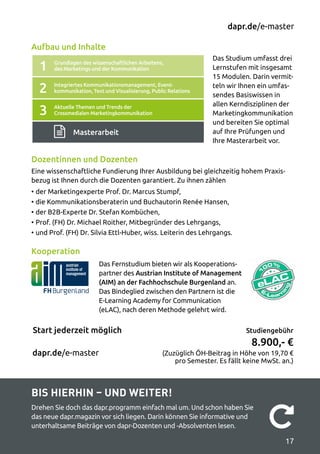 Studiengebühr
8.900,- €
(Zuzüglich ÖH-Beitrag in Höhe von 19,70 €
pro Semester. Es fällt keine MwSt. an.)
dapr.de/e-master
dapr.de/e-master
Start jederzeit möglich
1
2
3
Grundlagen des wissenschaftlichen Arbeitens,
des Marketings und der Kommunikation
Integriertes Kommunikationsmanagement, Event-
kommunikation, Text und Visualisierung, Public Relations
Aktuelle Themen und Trends der
Crossmedialen Marketingkommunikation
Masterarbeit
Das Studium umfasst drei
Lernstufen mit insgesamt
15 Modulen. Darin vermit­
teln wir Ihnen ein umfas­
sendes Basiswissen in
allen Kerndisziplinen der
Marketingkommunikation
und bereiten Sie optimal
auf Ihre Prüfungen und
Ihre Masterarbeit vor.
Dozentinnen und Dozenten
Eine wissenschaftliche Fundierung Ihrer Ausbildung bei gleichzeitig hohem Praxis­
bezug ist Ihnen durch die Dozenten garantiert. Zu ihnen zählen
•	der Marketingexperte Prof. Dr. Marcus Stumpf,
•	die Kommunikationsberaterin und Buchautorin Renée Hansen,
•	der B2B-Experte Dr. Stefan Kombüchen,
•	Prof. (FH) Dr. Michael Roither, Mitbegründer des Lehrgangs,
•	und Prof. (FH) Dr. Silvia Ettl-Huber, wiss. Leiterin des Lehrgangs.
Kooperation
Aufbau und Inhalte
Das Fernstudium bieten wir als Kooperations­
partner des Austrian Institute of Management
(AIM) an der Fachhochschule Burgenland an.
Das Bindeglied zwischen den Partnern ist die
E-Learning Academy for Communication
(eLAC), nach deren Methode gelehrt wird.
Bis hierhin – und weiter!
Drehen Sie doch das dapr.programm einfach mal um. Und schon haben Sie
das neue dapr.magazin vor sich liegen. Darin können Sie informative und
unterhaltsame Beiträge von dapr-Dozenten und -Absolventen lesen. 
17
 