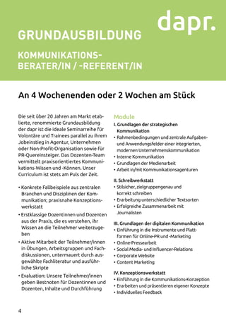 GRUNDAUSBILDUNG
KOMMUNIKATIONS-
BERATER/IN / -REFERENT/IN
Die seit über 20 Jahren am Markt etab­
lierte, renommierte Grundausbildung
der dapr ist die ideale Seminarreihe für
Volontäre und Trainees parallel zu ihrem
Jobeinstieg in Agentur, Unternehmen
oder Non-Profit-Organisation sowie für
PR-Quereinsteiger. Das Dozenten-Team
vermittelt praxisorientiertes Kommuni­
kations-Wissen und -Können. Unser
Curriculum ist stets am Puls der Zeit.
• Konkrete Fallbeispiele aus zentralen
Branchen und Disziplinen der Kom­
munikation; praxisnahe Konzeptions­
werkstatt
• Erstklassige Dozentinnen und Dozenten
aus der Praxis, die es verstehen, ihr
Wissen an die Teilnehmer weiterzuge­
ben
• Aktive Mitarbeit der Teilnehmer/innen
in Übungen, Arbeitsgruppen und Fach­
diskussionen, untermauert durch aus­
gewählte Fachliteratur und ausführ­
liche Skripte
• Evaluation: Unsere Teilnehmer/innen
geben Bestnoten für Dozentinnen und
Dozenten, Inhalte und Durchführung
Module
I. Grundlagen der strategischen
Kommunikation
•	Rahmenbedingungen und zentrale Auf­gaben-
und Anwendungsfelder einer integrierten,
modernen Unternehmenskommunikation
•	Interne Kommunikation
•	Grundlagen der Medienarbeit
•	Arbeit in/mit Kommunikationsagenturen
II. Schreibwerkstatt
•	Stilsicher, zielgruppengenau und
korrekt schreiben
•	Erarbeitung unterschiedlicher Textsorten
•	Erfolgreiche Zusammenarbeit mit
Journalisten
III. Grundlagen der digitalen Kommunikation
•	Einführung in die Instrumente und Platt­
formen für Online-PR und -Marketing
•	Online-Pressearbeit
•	Social Media- und Influencer-Relations
•	Corporate Website
•	Content Marketing
IV. Konzeptionswerkstatt
•	Einführung in die Kommunikations-Konzeption
•	Erarbeiten und präsentieren eigener Konzepte
•	Individuelles Feedback
An 4 Wochenenden oder 2 Wochen am Stück
4
 