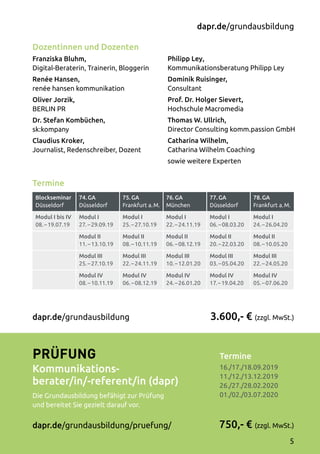 Termine
Blockseminar
Düsseldorf
74. GA
Düsseldorf
75. GA
Frankfurt a. M.
76. GA
München
77. GA
Düsseldorf
78. GA
Frankfurt a. M.
Modul I bis IV
08. – 19.07.19
Modul I
27. – 29.09.19
Modul I
25. – 27.10.19
Modul I
22. – 24.11.19
Modul I
06. – 08.03.20
Modul I
24. – 26.04.20
Modul II
11. – 13.10.19
Modul II
08. – 10.11.19
Modul II
06. – 08.12.19
Modul II
20. – 22.03.20
Modul II
08. – 10.05.20
Modul III
25. – 27.10.19
Modul III
22. – 24.11.19
Modul III
10. – 12.01.20
Modul III
03. – 05.04.20
Modul III
22. – 24.05.20
Modul IV
08. – 10.11.19
Modul IV
06. – 08.12.19
Modul IV
24. – 26.01.20
Modul IV
17. – 19.04.20
Modul IV
05. – 07.06.20
Dozentinnen und Dozenten
Franziska Bluhm,
Digital-Beraterin, Trainerin, Bloggerin
Renée Hansen,
renée hansen kommunikation
Oliver Jorzik,
BERLIN PR
Dr. Stefan Kombüchen,
sk:kompany
Claudius Kroker,
Journalist, Redenschreiber, Dozent
Philipp Ley,
Kommunikationsberatung Philipp Ley
Dominik Ruisinger,
Consultant
Prof. Dr. Holger Sievert,
Hochschule Macromedia
Thomas W. Ullrich,
Director Consulting komm.passion GmbH
Catharina Wilhelm,
Catharina Wilhelm Coaching
sowie weitere Experten
Termine	
16./17./18.09.2019
11./12./13.12.2019
26./27./28.02.2020	
01./02./03.07.2020
3.600,- € (zzgl. MwSt.)
750,- € (zzgl. MwSt.)
dapr.de/grundausbildung
Prüfung
Kommunikations-
berater/in/-referent/in (dapr)
Die Grundausbildung befähigt zur Prüfung
und bereitet Sie gezielt darauf vor.
dapr.de/grundausbildung/pruefung/
dapr.de/grundausbildung
5
 