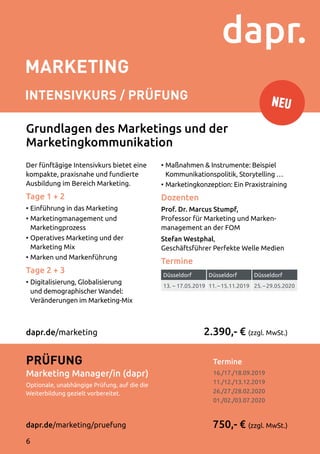 MARKETING
INTENSIVKURS / Prüfung
Termine	
16./17./18.09.2019
11./12./13.12.2019
26./27./28.02.2020
01./02./03.07.2020
Der fünftägige Intensivkurs bietet eine
kompakte, praxisnahe und fundierte
Ausbildung im Bereich Marketing.
Tage 1 + 2
•	Einführung in das Marketing
•	Marketingmanagement und
Marketingprozess
•	Operatives Marketing und der
Marketing Mix
•	Marken und Markenführung
Tage 2 + 3
•	Digitalisierung, Globalisierung
und demographischer Wandel:
Veränderungen im Marketing-Mix
•	Maßnahmen  Instrumente: Beispiel
Kommunikationspolitik, Storytelling …
•	Marketingkonzeption: Ein Praxistraining
Dozenten
Prof. Dr. Marcus Stumpf,
Professor für Marketing und Marken­
management an der FOM
Stefan Westphal,
Geschäftsführer Perfekte Welle Medien
Termine
2.390,- € (zzgl. MwSt.)
750,- € (zzgl. MwSt.)
Prüfung
Marketing Manager/in (dapr)
Optionale, unabhängige Prüfung, auf die die
Weiterbildung gezielt vorbereitet.
dapr.de/marketing/pruefung
dapr.de/marketing
Grundlagen des Marketings und der
Marketingkommunikation
Düsseldorf Düsseldorf Düsseldorf
13. – 17.05.2019 11. – 15.11.2019 25. – 29.05.2020
NEU
6
 